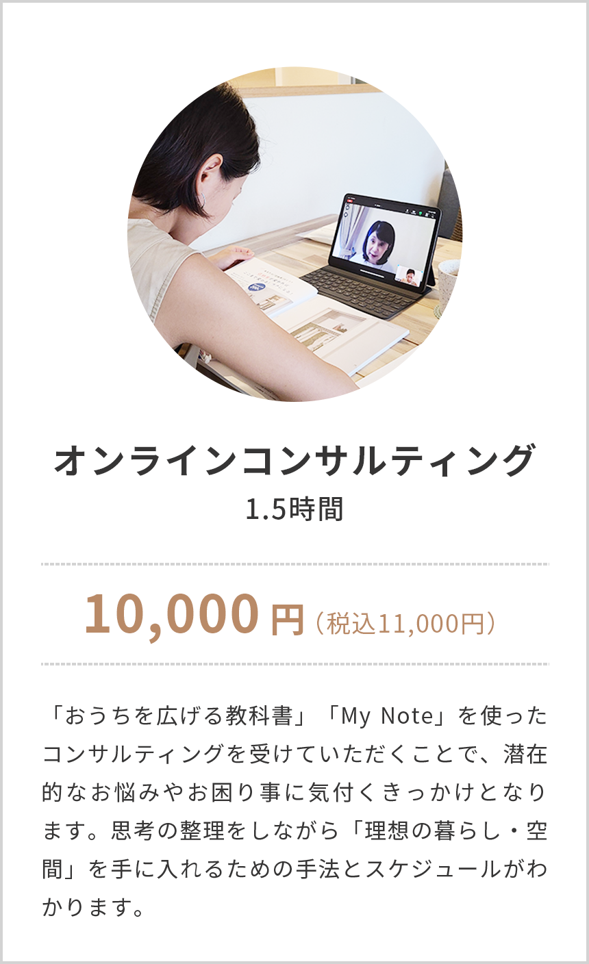 オンラインコンサルティング,1.5時間,10,000円(税込み11,000円),「おうちを広げる教科書」「My Note」を使ったコンサルティングを受けていただくことで、潜在的なお悩みやお困り事に気付くきっかけとなります。思考の整理をしながら「理想の暮らし・空間」を手に入れるための手法とスケジュールがわかります。