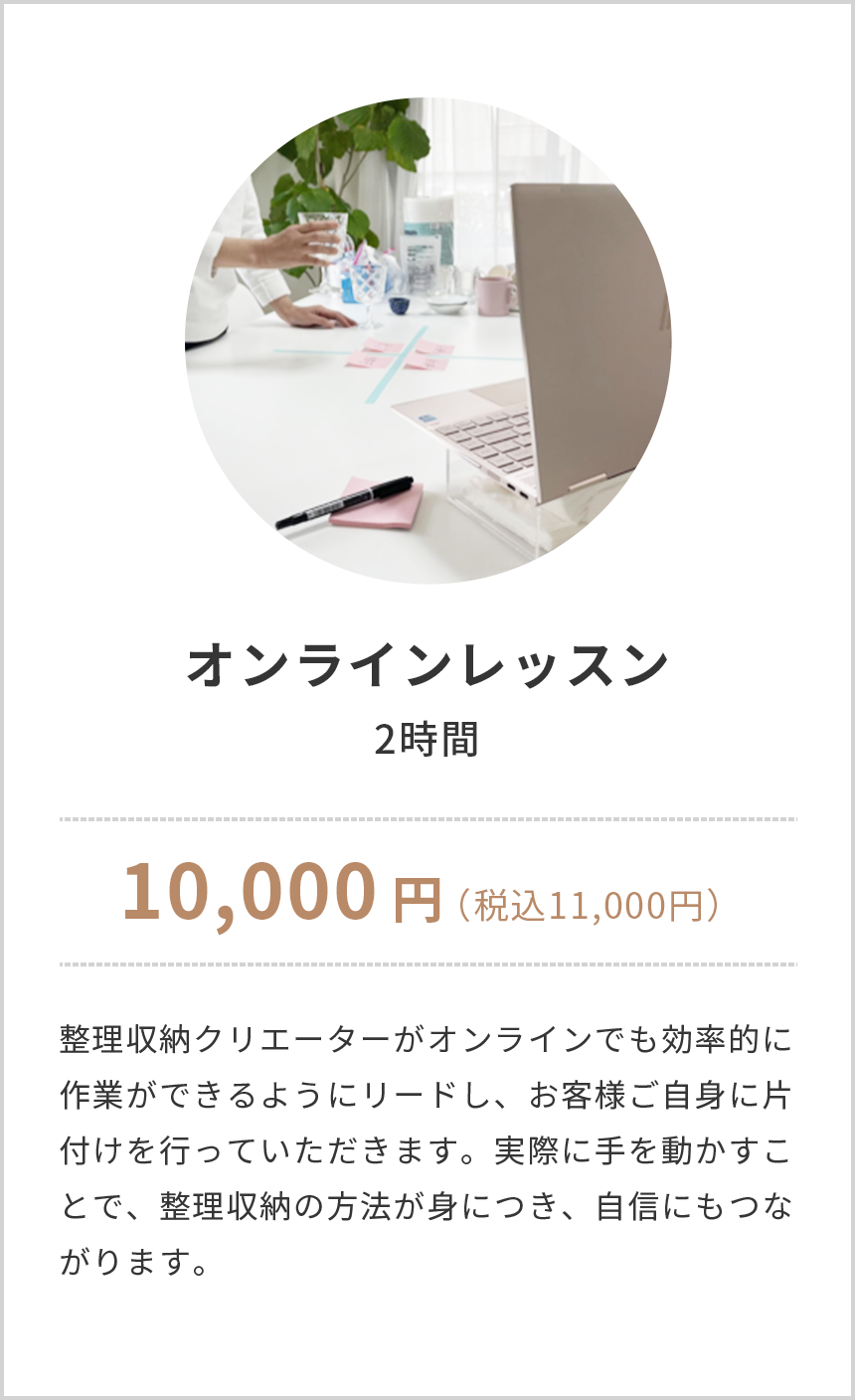 オンラインレッスン,2時間,10,000円(税込み11,000円),整理収納クリエーターがオンラインでも効率的に作業ができるようにリードし、お客様ご自身に片付けを行っていただきます。実際に手を動かすことで、整理収納の方法が身につき、自信にもつながります。