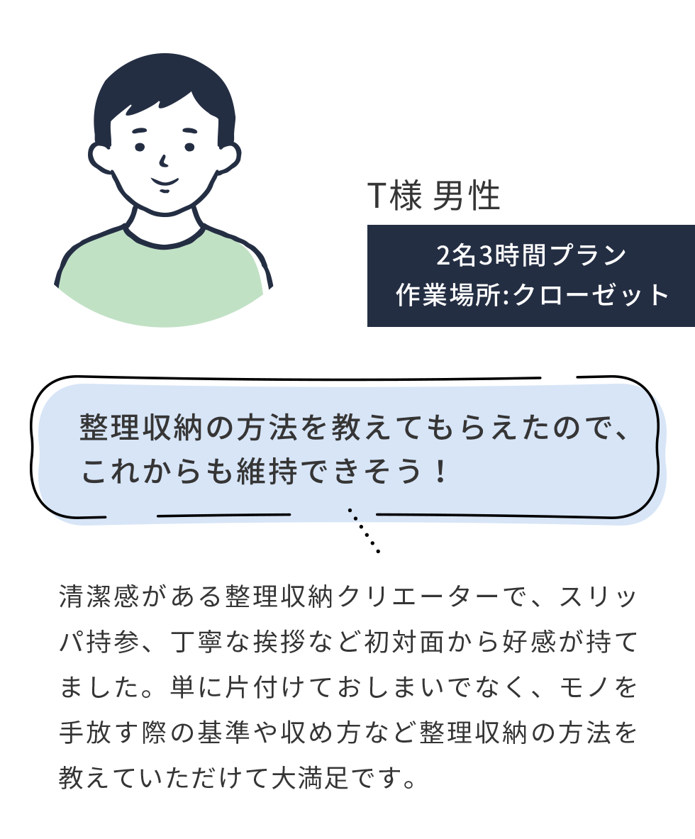 T様 男性,2名3時間プラン 作業場所:クローゼット,整理収納の方法を教えてもらえたので、これからも維持できそう!,清潔感がある整理収納クリエーターで、スリッパ持参、丁寧な挨拶など初対面から好感が持てました。単に片付けておしまいでなく、モノを手放す際の基準や収め方など整理収納の方法を教えていただけて大満足です。