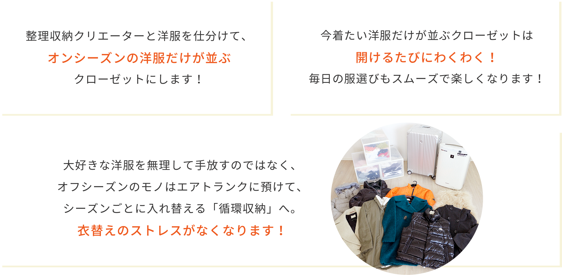 整理収納クリエーターと洋服を仕分けて、オンシーズンの洋服だけが並ぶクローゼットにします! 今着たい洋服だけが並ぶクローゼットは開けるたびにわくわく!毎日の洋服選びもスムーズで楽しくなります。 大好きな洋服を無理して手放すのではなく、オフシーズンのモノはエアトランクに預けて、シーズンごとに入れ替える「循環収納」へ。衣替えのストレスがなくなります!