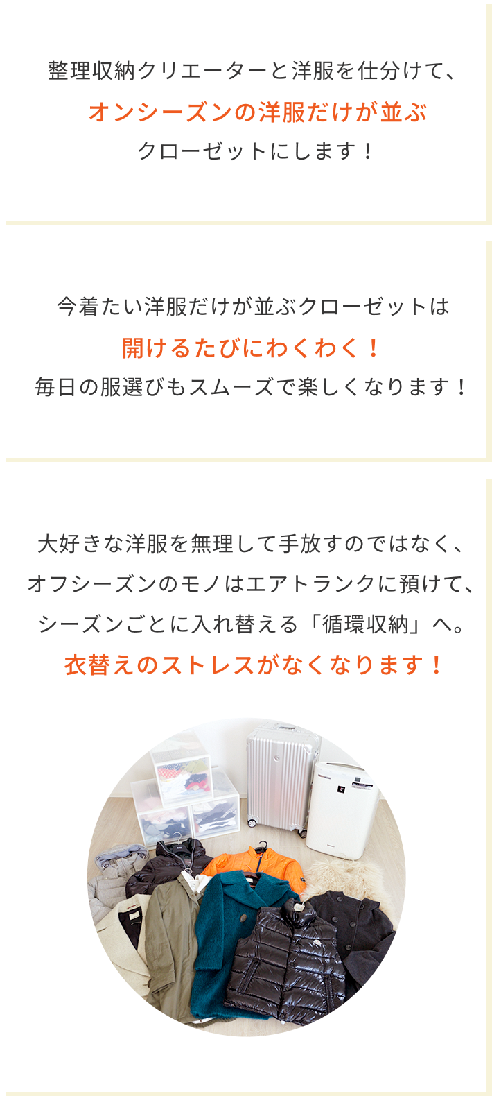整理収納クリエーターと洋服を仕分けて、オンシーズンの洋服だけが並ぶクローゼットにします! 今着たい洋服だけが並ぶクローゼットは開けるたびにわくわく!毎日の洋服選びもスムーズで楽しくなります。 大好きな洋服を無理して手放すのではなく、オフシーズンのモノはエアトランクに預けて、シーズンごとに入れ替える「循環収納」へ。衣替えのストレスがなくなります!